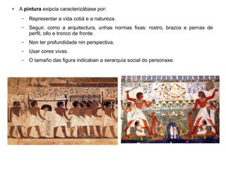 ● A pintura exipcia caracterizábase por:
– Representar a vida cotiá e a natureza.
– Seguir, como a arquitectura, unhas normas fixas: rostro, brazos e pernas de
perfil, ollo e tronco de fronte.
– Non ter profundidade nin perspectiva.
– Usar cores vivas.
– O tamaño das figura indicaban a xerarquía social do personaxe.
 