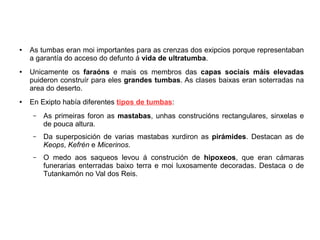● As tumbas eran moi importantes para as crenzas dos exipcios porque representaban
a garantía do acceso do defunto á vida de ultratumba.
● Unicamente os faraóns e mais os membros das capas sociais máis elevadas
puideron construír para eles grandes tumbas. As clases baixas eran soterradas na
area do deserto.
● En Exipto había diferentes tipos de tumbas:
– As primeiras foron as mastabas, unhas construcións rectangulares, sinxelas e
de pouca altura.
– Da superposición de varias mastabas xurdiron as pirámides. Destacan as de
Keops, Kefrén e Micerinos.
– O medo aos saqueos levou á construción de hipoxeos, que eran cámaras
funerarias enterradas baixo terra e moi luxosamente decoradas. Destaca o de
Tutankamón no Val dos Reis.
 