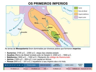 OS PRIMEIROS IMPERIOS
As terras de Mesopotamia foron dominadas por diversos pobos que formaron imperios:
● Sumerios: 3100 a.C. - 2300 a.C.: etapa das cidades-estado
● Acadios (Reino de Akkak fundado polo rei Sargón I): 2300 a.C. - 1800 a.C.
● Babilonios (1800 a.C. - 1300 a.C.): Redación do código de Hammurabi.
● Asirios (1300 a.C. - 600 a.C.) con capital en Nínive.
● Persas (600 a.C. - 331 a.C.): espallaron o seu imperio ata o río Indo.
 