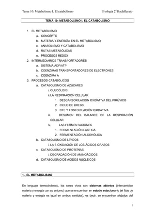 Tema 10: Metabolismo I. El catabolismo Biología 2º Bachillerato
TEMA 10: METABOLISMO I. EL CATABOLISMO
1. EL METABOLISMO
a. CONCEPTO
b. MATERIA Y ENERGÍA EN EL METABOLISMO
c. ANABOLISMO Y CATABOLISMO
d. RUTAS METABÓLICAS
e. PROCESOS REDOX
2. INTERMEDIARIOS TRANSPORTADORES
a. SISTEMA ADP/ATP
b. COENZIMAS TRANSPORTADORES DE ELECTRONES
c. COENZIMA A
3. PROCESOS CATABÓLICOS
a. CATABOLISMO DE AZÚCARES
i. GLUCÓLISIS
ii.LA RESPIRACIÓN CELULAR
1. DESCARBOXILACIÓN OXIDATIVA DEL PIRÚVICO
2. CICLO DE KREBS
3. CTE Y FOSFORILACIÓN OXIDATIVA
iii. RESUMEN DEL BALANCE DE LA RESPIRACIÓN
CELULAR
iv. LAS FERMENTACIONES
1. FERMENTACIÓN LÁCTICA
2. FERMENTACIÓN ALCOHÓLICA
b. CATABOLISMO DE LÍPIDOS
i. LA β-OXIDACIÓN DE LOS ÁCIDOS GRASOS
c. CATABOLISMO DE PROTEÍNAS
i. DEGRADACIÓN DE AMINOÁCIDOS
d. CATABOLISMO DE ÁCIDOS NUCLEICOS
1.- EL METABOLISMO
En lenguaje termodinámico, los seres vivos son sistemas abiertos (intercambian
materia y energía con su entorno) que se encuentran en estado estacionario (el flujo de
materia y energía es igual en ambos sentidos), es decir, se encuentran alejados del
1
 