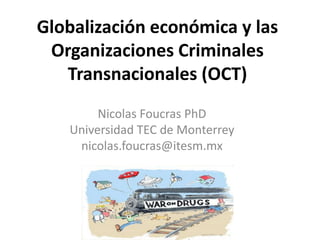 Globalización económica y las 
Organizaciones Criminales 
Transnacionales (OCT) 
Nicolas Foucras PhD 
Universidad TEC de Monterrey 
nicolas.foucras@itesm.mx 
 