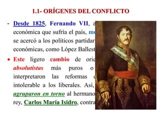 1.1- ORÍGENES DEL CONFLICTO
- Desde 1825, Fernando VII, ante la grave situación
económica que sufría el país, moderó el absolutismo y
se acercó a los políticos partidarios de realizar reformas
económicas, como López Ballesteros.
 Este ligero cambio de orientación irritó a los
absolutistas más puros o intransigentes, que
interpretaron las reformas como una concesión
intolerable a los liberales. Así, los realistas puros, se
agruparon en torno al hermano y posible heredero del
rey, Carlos María Isidro, contrario a toda reforma.
 