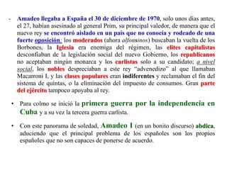 - Amadeo llegaba a España el 30 de diciembre de 1970, solo unos días antes,
el 27, habían asesinado al general Prim, su principal valedor, de manera que el
nuevo rey se encontró aislado en un país que no conocía y rodeado de una
fuerte oposición: los moderados (ahora alfonsinos) buscaban la vuelta de los
Borbones, la Iglesia era enemiga del régimen, las elites capitalistas
desconfiaban de la legislación social del nuevo Gobierno, los republicanos
no aceptaban ningún monarca y los carlistas solo a su candidato; a nivel
social, los nobles despreciaban a este rey “advenedizo” al que llamaban
Macarroni I, y las clases populares eran indiferentes y reclamaban el fin del
sistema de quintas, o la eliminación del impuesto de consumos. Gran parte
del ejército tampoco apoyaba al rey.
• Para colmo se inició la primera guerra por la independencia en
Cuba y a su vez la tercera guerra carlista.
• Con este panorama de soledad, Amadeo I (en un bonito discurso) abdica,
aduciendo que el principal problema de los españoles son los propios
españoles que no son capaces de ponerse de acuerdo.
 