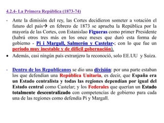4.2.4- La Primera República (1873-74)
- Ante la dimisión del rey, las Cortes decidieron someter a votación el
futuro del país en febrero de 1873 se aprueba la República por la
mayoría de las Cortes, con Estanislao Figueras como primer Presidente
(habrá otros tres más en los once meses que duró esta forma de
gobierno - Pi i Margall, Salmerón y Castelar-; con lo que fue un
período muy inestable y de difícil gobernación).
 Además, casi ningún país extranjero la reconoció, solo EE.UU y Suiza.
- Dentro de los Republicanos se dio una división: por una parte estaban
los que defendían una República Unitaria, es decir, que España era
un Estado centralista y todas las regiones dependían por igual del
Estado central como Castelar; y los Federales que querían un Estado
totalmente descentralizado con competencias de gobierno para cada
una de las regiones como defendía Pi y Margall.
 