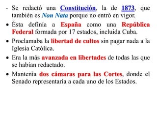 - Se redactó una Constitución, la de 1873, que
también es Non Nata porque no entró en vigor.
 Ésta definía a España como una República
Federal formada por 17 estados, incluida Cuba.
 Proclamaba la libertad de cultos sin pagar nada a la
Iglesia Católica.
 Era la más avanzada en libertades de todas las que
se habían redactado.
 Mantenía dos cámaras para las Cortes, donde el
Senado representaría a cada uno de los Estados.
 