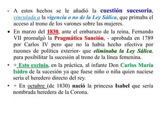 - A estos hechos se le añadió la cuestión sucesoria,
vinculada a la vigencia o no de la Ley Sálica, que primaba el
acceso al trono de los varones sobre las mujeres.
 En marzo del 1830, ante el embarazo de la reina, Fernando
VII promulgó la Pragmática Sanción, - aprobada en 1789
por Carlos IV pero que no la había hecho efectiva por
razones de política exterior- que eliminaba la Ley Sálica,
para posibilitar la sucesión al trono de la línea femenina.
• + Esto excluía, en la práctica, al infante Don Carlos María
Isidro de la sucesión ya que fuese niño o niña quien naciese
sería el heredero directo del rey.
• + En octubre (de 1830) nació la princesa Isabel que sería
nombrada heredera de la Corona.
 
