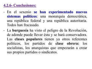 4.2.6- Conclusiones:
- En el sexenio se han experimentado nuevos
sistemas políticos: una monarquía democrática,
una república federal y una república autoritaria.
Todos han fracasado.
- La burguesía ha visto el peligro de la Revolución,
de adonde puede llevar ésta y se hará conservadora.
Las clases populares tienen ya otros referentes
políticos, los partidos de clase obrera: los
socialistas, los anarquistas que empezarán a crear
sus propios partidos o sindicatos.
 