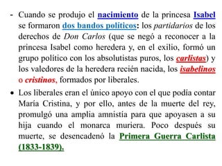 - Cuando se produjo el nacimiento de la princesa Isabel
se formaron dos bandos políticos: los partidarios de los
derechos de Don Carlos (que se negó a reconocer a la
princesa Isabel como heredera y, en el exilio, formó un
grupo político con los absolutistas puros, los carlistas) y
los valedores de la heredera recién nacida, los isabelinos
o cristinos, formados por liberales.
 Los liberales eran el único apoyo con el que podía contar
María Cristina, y por ello, antes de la muerte del rey,
promulgó una amplia amnistía para que apoyasen a su
hija cuando el monarca muriera. Poco después su
muerte, se desencadenó la Primera Guerra Carlista
(1833-1839).
 