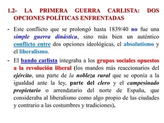 1.2- LA PRIMERA GUERRA CARLISTA: DOS
OPCIONES POLÍTICAS ENFRENTADAS
- Este conflicto que se prolongó hasta 1839/40 no fue una
simple guerra dinástica, sino más bien un auténtico
conflicto entre dos opciones ideológicas, el absolutismo y
el liberalismo.
- El bando carlista integraba a los grupos sociales opuestos
a la revolución liberal (los mandos más reaccionarios del
ejército, una parte de la nobleza rural que se oponía a la
igualdad ante la ley, parte del clero y el campesinado
propietario o arrendatario del norte de España, que
consideraba al liberalismo como algo propio de las ciudades
y contrario a las costumbres y tradiciones).
 