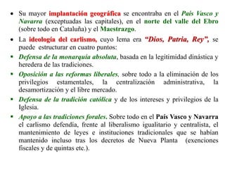  Su mayor implantación geográfica se encontraba en el País Vasco y
Navarra (exceptuadas las capitales), en el norte del valle del Ebro
(sobre todo en Cataluña) y el Maestrazgo.
 La ideología del carlismo, cuyo lema era “Dios, Patria, Rey”, se
puede estructurar en cuatro puntos:
 Defensa de la monarquía absoluta, basada en la legitimidad dinástica y
heredera de las tradiciones.
 Oposición a las reformas liberales, sobre todo a la eliminación de los
privilegios estamentales, la centralización administrativa, la
desamortización y el libre mercado.
 Defensa de la tradición católica y de los intereses y privilegios de la
Iglesia.
 Apoyo a las tradiciones forales. Sobre todo en el País Vasco y Navarra
el carlismo defendía, frente al liberalismo igualitario y centralista, el
mantenimiento de leyes e instituciones tradicionales que se habían
mantenido incluso tras los decretos de Nueva Planta (exenciones
fiscales y de quintas etc.).
 