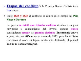 - Etapas del conflicto la Primera Guerra Carlista tuvo
tres etapas:
 Entre 1833 y 1835 el conflicto se centró en el campo del País
Vasco y Navarra.
La guerra se inició con triunfos carlistas debidos a su gran
movilidad y conocimiento del terreno, aunque nunca
consiguieron ocupar las grandes ciudades (únicamente estuvo
a punto de caer Bilbao tras el cerco de 1835, pero los carlistas
fracasaron al morir su figura militar más destacada, el general
Tomás de Zumalacárregui).
 