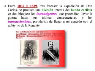  Entre 1837 y 1839, tras fracasar la expedición de Don
Carlos, se produce una división interna del bando carlista
en dos bloques: los intransigentes, que pretendían llevar la
guerra hasta sus últimas consecuencias, y los
transaccionistas, partidarios de llegar a un acuerdo con el
gobierno de la Regente.
 