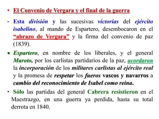 • El Convenio de Vergara y el final de la guerra
- Esta división y las sucesivas victorias del ejército
isabelino, al mando de Espartero, desembocaron en el
“abrazo de Vergara” y la firma del convenio de paz
(1839).
 Espartero, en nombre de los liberales, y el general
Maroto, por los carlistas partidarios de la paz, acordaron
la incorporación de los militares carlistas al ejército real
y la promesa de respetar los fueros vascos y navarros a
cambio del reconocimiento de Isabel como reina.
• Sólo las partidas del general Cabrera resistieron en el
Maestrazgo, en una guerra ya perdida, hasta su total
derrota en 1840.
 