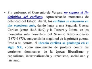 - Sin embargo, el Convenio de Vergara no supuso el fin
definitivo del carlismo. Aprovechando momentos de
debilidad del Estado liberal, los carlistas se rebelaron en
dos ocasiones más, dando lugar a una Segunda Guerra
Carlista (entre 1848-1849) y la Tercera y última, en los
momentos más convulsos del Sexenio Revolucionario
(1873-1875), aunque sin la magnitud de la primera guerra.
Pese a su derrota, el ideario carlista se prolongó en el
siglo XX, como movimiento de protesta contra las
corrientes dominantes de la época: liberalismo y
capitalismo, industrialización y urbanismo, socialismo y
laicismo.
 
