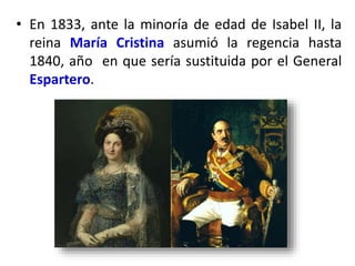 • En 1833, ante la minoría de edad de Isabel II, la
reina María Cristina asumió la regencia hasta
1840, año en que sería sustituida por el General
Espartero.
 