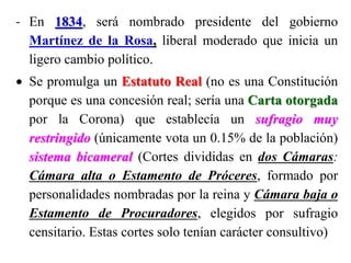 - En 1834, será nombrado presidente del gobierno
Martínez de la Rosa, liberal moderado que inicia un
ligero cambio político.
 Se promulga un Estatuto Real (no es una Constitución
porque es una concesión real; sería una Carta otorgada
por la Corona) que establecía un sufragio muy
restringido (únicamente vota un 0.15% de la población)
sistema bicameral (Cortes divididas en dos Cámaras:
Cámara alta o Estamento de Próceres, formado por
personalidades nombradas por la reina y Cámara baja o
Estamento de Procuradores, elegidos por sufragio
censitario. Estas cortes solo tenían carácter consultivo)
 