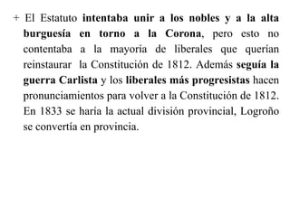 + El Estatuto intentaba unir a los nobles y a la alta
burguesía en torno a la Corona, pero esto no
contentaba a la mayoría de liberales que querían
reinstaurar la Constitución de 1812. Además seguía la
guerra Carlista y los liberales más progresistas hacen
pronunciamientos para volver a la Constitución de 1812.
En 1833 se haría la actual división provincial, Logroño
se convertía en provincia.
 