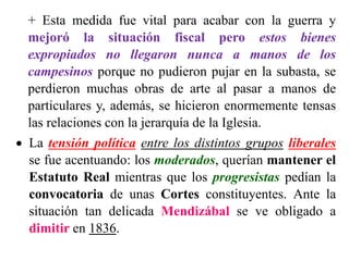 + Esta medida fue vital para acabar con la guerra y
mejoró la situación fiscal pero estos bienes
expropiados no llegaron nunca a manos de los
campesinos porque no pudieron pujar en la subasta, se
perdieron muchas obras de arte al pasar a manos de
particulares y, además, se hicieron enormemente tensas
las relaciones con la jerarquía de la Iglesia.
 La tensión política entre los distintos grupos liberales
se fue acentuando: los moderados, querían mantener el
Estatuto Real mientras que los progresistas pedían la
convocatoria de unas Cortes constituyentes. Ante la
situación tan delicada Mendizábal se ve obligado a
dimitir en 1836.
 