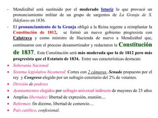 - Mendizábal será sustituido por el moderado Isturiz lo que provocó un
pronunciamiento militar de un grupo de sargentos de La Granja de S.
Ildefonso en 1836.
- El pronunciamiento de la Granja obligó a la Reina regente a reimplantar la
Constitución de 1812, se formó un nuevo gobierno progresista con
Calatrava y como ministro de Hacienda de nuevo a Mendizábal que,
continuaron con el proceso desamortizador y redactaron la Constitución
de 1837. Esta Constitución será más moderada que la de 1812 pero más
progresista que el Estatuto de 1834. Entre sus características destacan:
 Soberanía Nacional
 Sistema legislativo bicameral: Cortes con 2 cámaras, Senado propuesto por el
rey y Congreso elegido por un sufragio censitario del 2% de votantes.
 División de poderes
 Ayuntamientos elegidos por sufragio universal indirecto de mayores de 25 años
 Amplias libertades: libertad de expresión, reunión....
 Reformas: fin diezmo, libertad de comercio…
 País católico, confesional.
 