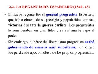 2.2- LA REGENCIA DE ESPARTERO (1840- 43)
- El nuevo regente fue el general progresista Espartero,
que había cimentado su prestigio y popularidad con sus
victorias durante la guerra carlista. Los progresistas
le consideraban un gran líder y su carisma le aupó al
poder.
- Sin embargo, el héroe del liberalismo progresista acabó
gobernando de manera muy autoritaria, por lo que
fue perdiendo apoyo incluso de los propios progresistas.
 