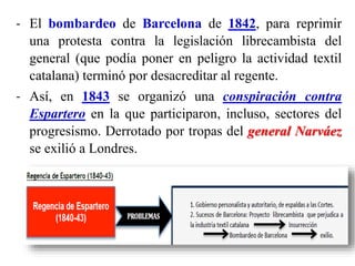 - El bombardeo de Barcelona de 1842, para reprimir
una protesta contra la legislación librecambista del
general (que podía poner en peligro la actividad textil
catalana) terminó por desacreditar al regente.
- Así, en 1843 se organizó una conspiración contra
Espartero en la que participaron, incluso, sectores del
progresismo. Derrotado por tropas del general Narváez
se exilió a Londres.
 