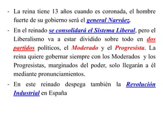- La reina tiene 13 años cuando es coronada, el hombre
fuerte de su gobierno será el general Narváez.
- En el reinado se consolidará el Sistema Liberal, pero el
Liberalismo va a estar dividido sobre todo en dos
partidos políticos, el Moderado y el Progresista. La
reina quiere gobernar siempre con los Moderados y los
Progresistas, marginados del poder, solo llegarán a él
mediante pronunciamientos.
- En este reinado despega también la Revolución
Industrial en España
 