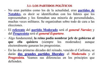 3.1- LOS PARTIDOS POLÍTICOS
- No eran partidos como los de la actualidad, eran partidos de
Notables, es decir se identificaban con los líderes que los
representaban y los formaban una minoría de personalidades,
muchas veces militares. Se organizaban sobre todo de cara a las
elecciones.
- El referente del partido Moderado será el general Narváez y
del Progresista será el general Espartero.
- Algo fundamental, la reina podía nombrar jefe de gobierno al
que ella quisiera (siempre los moderados) aunque
electoralmente ganaran los progresistas.
- En las dos primeras décadas del reinado, vencido el Carlismo, se
darán dos grandes partidos liberales: el Moderado y el
Progresista. Veamos sus diferencias en los principios que
defienden.
 