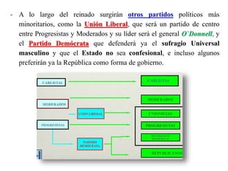 - A lo largo del reinado surgirán otros partidos políticos más
minoritarios, como la Unión Liberal, que será un partido de centro
entre Progresistas y Moderados y su líder será el general O`Donnell, y
el Partido Demócrata que defenderá ya el sufragio Universal
masculino y que el Estado no sea confesional, e incluso algunos
preferirán ya la República como forma de gobierno.
 