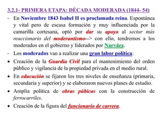 3.2.1- PRIMERA ETAPA: DÉCADA MODERADA (1844- 54)
- En Noviembre 1843 Isabel II es proclamada reina. Espontánea
y vital pero de escasa formación y muy influenciada por la
camarilla cortesana, optó por dar su apoyo al sector más
reaccionario del moderantismo--> con ello, tendremos a los
moderados en el gobierno y liderados por Narváez.
- Los moderados van a realizar una gran labor política:
 Creación de la Guardia Civil para el mantenimiento del orden
público y vigilancia de la propiedad privada en el medio rural.
 En educación se fijaron los tres niveles de enseñanza (primaria,
secundaria y superior) y se elaboraron nuevos planes de estudio.
 Amplia política de obras púbicas con la construcción de
ferrocarriles.
 Creación de la figura del funcionario de carrera.
 