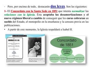 - Pero, por encima de todo, destacarán dos leyes. Son las siguientes:
1- El Concordato con la Santa Sede en 1851 que intenta normalizar las
relaciones con la Iglesia. Ésta aceptaba las desamortizaciones y el
nuevo régimen liberal a cambio de conseguir que los curas cobraran un
sueldo del Estado, el monopolio en la enseñanza y la censura previa en las
publicaciones.
• A partir de este momento, la Iglesia respaldará a Isabel II.
 