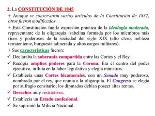 2. La CONSTITUCIÓN DE 1845
+ Aunque se conservaron varios artículos de la Constitución de 1837,
otros fueron modificados.
+ Esta Constitución fue la expresión práctica de la ideología moderada,
representante de la oligarquía isabelina formada por los miembros más
ricos y poderosos de la sociedad del siglo XIX (alto clero, nobleza
terrateniente, burguesía adinerada y altos cargos militares).
+ Sus características fueron:
 Declaraba la soberanía compartida entre las Cortes y el Rey.
 Recogía amplios poderes para la Corona. Era el centro del poder
ejecutivo, influía en la labor legislativa y elegía ministros.
 Establecía unas Cortes bicamerales, con un Senado muy poderoso,
nombrado por el rey, que reunía a la oligarquía. El Congreso se elegía
por sufragio censitario; los diputados debían poseer altas rentas.
 Derechos muy restrictivos.
 Establecía un Estado confesional.
 Se suprimió la Milicia Nacional.
 