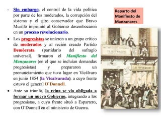 - Sin embargo, el control de la vida política
por parte de los moderados, la corrupción del
sistema y el giro conservador que Bravo
Murillo imprimió al Gobierno desembocaron
en un proceso revolucionario.
 Los progresistas se unieron a un grupo crítico
de moderados y al recién creado Partido
Demócrata (partidario del sufragio
universal), firmaron el Manifiesto del
Manzanares (en el que se incluían demandas
progresistas) y prepararon un
pronunciamiento que tuvo lugar en Vicálvaro
en junio 1854 (la Vicalvarada), a cuyo frente
estuvo el general O`Donnell.
 Ante su triunfo, la reina se vio obligada a
formar un nuevo Gobierno, integrando a los
progresistas, a cuyo frente situó a Espartero,
con O´Donnell en el ministerio de Guerra.
 