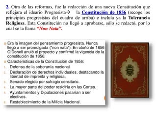 2. Otra de las reformas, fue la redacción de una nueva Constitución que
reflejara el ideario Progresista la Constitución de 1856 (recoge los
principios progresistas del cuadro de arriba) e incluía ya la Tolerancia
Religiosa. Esta Constitución no llegó a aprobarse, sólo se redactó, por lo
cual se la llama “Non Nata”.
 
