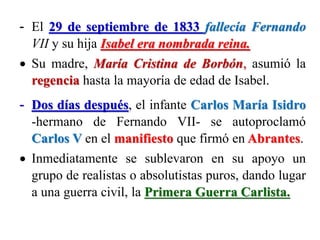 - El 29 de septiembre de 1833 fallecía Fernando
VII y su hija Isabel era nombrada reina.
 Su madre, María Cristina de Borbón, asumió la
regencia hasta la mayoría de edad de Isabel.
- Dos días después, el infante Carlos María Isidro
-hermano de Fernando VII- se autoproclamó
Carlos V en el manifiesto que firmó en Abrantes.
 Inmediatamente se sublevaron en su apoyo un
grupo de realistas o absolutistas puros, dando lugar
a una guerra civil, la Primera Guerra Carlista.
 