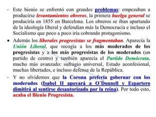 - Este bienio se enfrentó con grandes problemas: empezaban a
producirse levantamientos obreros, la primera huelga general se
produciría en 1855 en Barcelona. Los obreros se iban apartando
de la ideología liberal y defendían más la Democracia e incluso el
Socialismo que poco a poco iría cobrando protagonismo.
 Además los liberales progresistas se fragmentaban. Aparecía la
Unión Liberal, que recogía a los más moderados de los
progresistas y a los más progresistas de los moderados (un
partido de centro) y también aparecía el Partido Demócrata,
mucho más avanzado: sufragio universal, Estado aconfesional,
muchas libertades, e incluso defensa de la República.
- Y no olvidemos que la Corona prefería gobernar con los
moderados (Isabel II apoyará a O´Donnell y Espartero
dimitirá al sentirse desautorizado por la reina). Por todo esto,
acaba el Bienio Progresista.
 