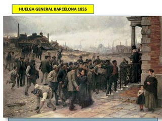 HUELGA GENERAL BARCELONA 1855
Primera huelga general convocada en la Historia de España.
Contexto: apoyo obrero a los progresistas estos reprimen
el movimiento obrero en Cataluña, incluso llegan a prohibirse
las asociaciones obreras
El Ayuntamiento de Barcelona exhortó a los obreros a no dejarse engañar por «pérfidos
instigadores que detestan la causa liberal y al Ilustre Duque de la Victoria». A este
llamamiento se sumó la Diputación de Barcelona.
Os conjuramos por las entrañas de nuestro Señor Jesucristo que abandonéis
esa actitud que tanta zozobra y alarma causan a vuestras autoridades y a
todos vuestros conciudadanos; que volváis al trabajo, que volváis a vuestros
talleres en donde con el horado trabajo de vuestras manos podáis ganar el
sustento de vuestras familias... Si en vuestra vida laboriosa tenéis que
sujetaros a algunas privaciones, la religión nos enseña la resignación y el
sufrimiento, la religión nos consuela, prometiéndonos más abundantes
felicidades para una vida venidera, cuanto mayores hayan sido las privaciones
en la presente
 