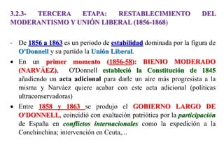 3.2.3- TERCERA ETAPA: RESTABLECIMIENTO DEL
MODERANTISMO Y UNIÓN LIBERAL (1856-1868)
- De 1856 a 1863 es un periodo de estabilidad dominada por la figura de
O'Donnell y su partido la Unión Liberal.
 En un primer momento (1856-58): BIENIO MODERADO
(NARVÁEZ), O'Donnell estableció la Constitución de 1845
añadiendo un acta adicional para darle un aire más progresista a la
misma y Narváez quiere acabar con este acta adicional (políticas
ultraconservadoras)
 Entre 1858 y 1863 se produjo el GOBIERNO LARGO DE
O'DONNELL, coincidió con exaltación patriótica por la participación
de España en conflictos internacionales como la expedición a la
Conchinchina; intervención en Ceuta,...
 