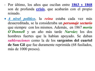 - Por último, los años que oscilan entre 1863 y 1868
son de profunda crisis, que acabarán con el propio
reinado.
 A nivel político, la reina estaba cada vez más
desacreditada, se la consideraba un personaje sectario
que siempre con los mismos. Además, en 1867 moría
O`Donnell y un año más tarde Narváez los dos
hombres fuertes que la habían apoyado. Se daban
sublevaciones como la de los sargentos del cuartel
de San Gil que fue duramente reprimida (68 fusilados,
más de 1000 presos).
 