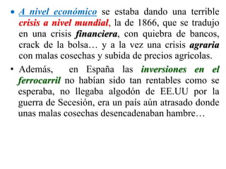  A nivel económico se estaba dando una terrible
crisis a nivel mundial, la de 1866, que se tradujo
en una crisis financiera, con quiebra de bancos,
crack de la bolsa… y a la vez una crisis agraria
con malas cosechas y subida de precios agrícolas.
• Además, en España las inversiones en el
ferrocarril no habían sido tan rentables como se
esperaba, no llegaba algodón de EE.UU por la
guerra de Secesión, era un país aún atrasado donde
unas malas cosechas desencadenaban hambre…
 