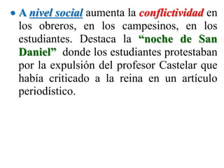  A nivel social aumenta la conflictividad en
los obreros, en los campesinos, en los
estudiantes. Destaca la “noche de San
Daniel” donde los estudiantes protestaban
por la expulsión del profesor Castelar que
había criticado a la reina en un artículo
periodístico.
 