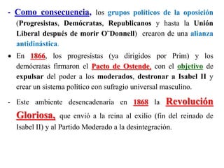 - Como consecuencia, los grupos políticos de la oposición
(Progresistas, Demócratas, Republicanos y hasta la Unión
Liberal después de morir O¨Donnell) crearon de una alianza
antidinástica.
 En 1866, los progresistas (ya dirigidos por Prim) y los
demócratas firmaron el Pacto de Ostende, con el objetivo de
expulsar del poder a los moderados, destronar a Isabel II y
crear un sistema político con sufragio universal masculino.
- Este ambiente desencadenaría en 1868 la Revolución
Gloriosa, que envió a la reina al exilio (fin del reinado de
Isabel II) y al Partido Moderado a la desintegración.
 