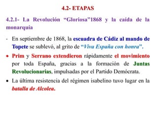 4.2- ETAPAS
4.2.1- La Revolución “Gloriosa”1868 y la caída de la
monarquía
- En septiembre de 1868, la escuadra de Cádiz al mando de
Topete se sublevó, al grito de “Viva España con honra”.
 Prim y Serrano extendieron rápidamente el movimiento
por toda España, gracias a la formación de Juntas
Revolucionarias, impulsadas por el Partido Demócrata.
 La última resistencia del régimen isabelino tuvo lugar en la
batalla de Alcolea.
 