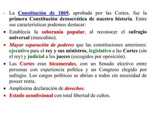- La Constitución de 1869, aprobada por las Cortes, fue la
primera Constitución democrática de nuestra historia. Entre
sus características podemos destacar:
 Establecía la soberanía popular, al reconocer el sufragio
universal (masculino).
 Mayor separación de poderes que las constituciones anteriores:
ejecutivo para el rey y sus ministros, legislativo a las Cortes (sin
el rey) y judicial a los jueces (escogidos por oposición).
 Las Cortes eran bicamerales, con un Senado electivo entre
personas con experiencia política y un Congreso elegido por
sufragio. Los cargos políticos se abrían a todos sin necesidad de
poseer renta.
 Amplísima declaración de derechos.
 Estado aconfesional con total libertad de cultos.
 