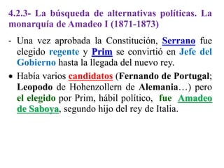4.2.3- La búsqueda de alternativas políticas. La
monarquía de Amadeo I (1871-1873)
- Una vez aprobada la Constitución, Serrano fue
elegido regente y Prim se convirtió en Jefe del
Gobierno hasta la llegada del nuevo rey.
 Había varios candidatos (Fernando de Portugal;
Leopodo de Hohenzollern de Alemania…) pero
el elegido por Prim, hábil político, fue Amadeo
de Saboya, segundo hijo del rey de Italia.
 