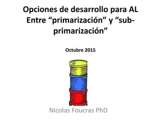 Opciones de desarrollo para AL
Entre “primarización” y “sub-
primarización”
Octubre 2015
Nicolas Foucras PhD
 