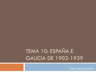 TEMA 10: ESPAÑA E
GALICIA DE 1902-1939
               JOSE CARLOS GARCÍA
 