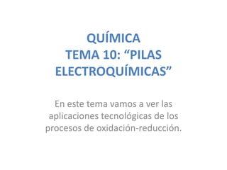QUÍMICA
    TEMA 10: “PILAS
  ELECTROQUÍMICAS”

  En este tema vamos a ver las
 aplicaciones tecnológicas de los
procesos de oxidación-reducción.
 
