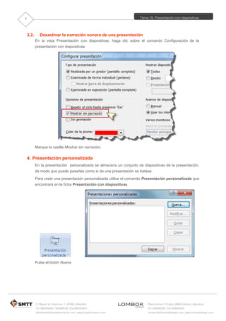 Tema 10. Presentación con diapositivas
C/ Miguel de Unamuno, 1_47008_Valladolid
Tel. 983249455 / 625569162_Fax 983243547
alfredovela@revistaformacion.com_www.ticsyformacion.com
Plaza Iturrilun nº5 bajo_20800 Zarautz_Gipuzkoa
Tel. 943830230_Fax 943830233
comercial@lombokdesign.com_www.lombokdesign.com
4
3.2. Desactivar la narración sonora de una presentación
En la vista Presentación con diapositivas, haga clic sobre el comando Configuración de la
presentación con diapositivas
Marque la casilla Mostrar sin narración.
4. Presentación personalizada
En la presentación personalizada se almacena un conjunto de diapositivas de la presentación,
de modo que puede pasarlas como si de una presentación se tratase.
Para crear una presentación personalizada utilice el comando Presentación personalizada que
encontrará en la ficha Presentación con diapositivas.
Pulse el botón Nueva
 