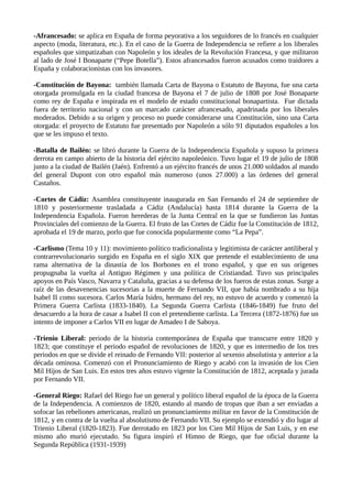 varones. Se contrapone al sufragio censitario, que restringe el derecho del voto a sólo una parte de
la población.
-Afrancesado: se aplica en España de forma peyorativa a los seguidores de lo francés en cualquier
aspecto (moda, literatura, etc.). En el caso de la Guerra de Independencia se refiere a los liberales
españoles que simpatizaban con Napoleón y los ideales de la Revolución Francesa, y que militaron
al lado de José I Bonaparte (“Pepe Botella”). Estos afrancesados fueron acusados como traidores a
España y colaboracionistas con los invasores.
-Constitución de Bayona: también llamada Carta de Bayona o Estatuto de Bayona, fue una carta
otorgada promulgada en la ciudad francesa de Bayona el 7 de julio de 1808 por José Bonaparte
como rey de España e inspirada en el modelo de estado constitucional bonapartista. Fue dictada
fuera de territorio nacional y con un marcado carácter afrancesado, apadrinada por los liberales
moderados. Debido a su origen y proceso no puede considerarse una Constitución, sino una Carta
otorgada: el proyecto de Estatuto fue presentado por Napoleón a sólo 91 diputados españoles a los
que se les impuso el texto.
-Batalla de Bailén: se libró durante la Guerra de la Independencia Española y supuso la primera
derrota en campo abierto de la historia del ejército napoleónico. Tuvo lugar el 19 de julio de 1808
junto a la ciudad de Bailén (Jaén). Enfrentó a un ejército francés de unos 21.000 soldados al mando
del general Dupont con otro español más numeroso (unos 27.000) a las órdenes del general
Castaños.
-Cortes de Cádiz: Asamblea constituyente inaugurada en San Fernando el 24 de septiembre de
1810 y posteriormente trasladada a Cádiz (Andalucía) hasta 1814 durante la Guerra de la
Independencia Española. Fueron herederas de la Junta Central en la que se fundieron las Juntas
Provinciales del comienzo de la Guerra. El fruto de las Cortes de Cádiz fue la Constitución de 1812,
aprobada el 19 de marzo, porlo que fue conocida popularmente como “La Pepa”.
-Carlismo (Tema 10 y 11): movimiento político tradicionalista y legitimista de carácter antiliberal y
contrarrevolucionario surgido en España en el siglo XIX que pretende el establecimiento de una
rama alternativa de la dinastía de los Borbones en el trono español, y que en sus orígenes
propugnaba la vuelta al Antiguo Régimen y una política de Cristiandad. Tuvo sus principales
apoyos en País Vasco, Navarra y Cataluña, gracias a su defensa de los fueros de estas zonas. Surge a
raíz de las desavenencias sucesorias a la muerte de Fernando VII, que había nombrado a su hija
Isabel II como sucesora. Carlos María Isidro, hermano del rey, no estuvo de acuerdo y comenzó la
Primera Guerra Carlista (1833-1840). La Segunda Guerra Carlista (1846-1849) fue fruto del
desacuerdo a la hora de casar a Isabel II con el pretendiente carlista. La Tercera (1872-1876) fue un
intento de imponer a Carlos VII en lugar de Amadeo I de Saboya.
-Trienio Liberal: periodo de la historia contemporánea de España que transcurre entre 1820 y
1823; que constituye el periodo español de revoluciones de 1820, y que es intermedio de los tres
periodos en que se divide el reinado de Fernando VII: posterior al sexenio absolutista y anterior a la
década ominosa. Comenzó con el Pronunciamiento de Riego y acabó con la invasión de los Cien
Mil Hijos de San Luis. En estos tres años estuvo vigente la Constitución de 1812, aceptada y jurada
por Fernando VII.
-General Riego: Rafael del Riego fue un general y político liberal español de la época de la Guerra
de la Independencia. A comienzos de 1820, estando al mando de tropas que iban a ser enviadas a
sofocar las rebeliones americanas, realizó un pronunciamiento militar en favor de la Constitución de
1812, y en contra de la vuelta al absolutismo de Fernando VII. Su ejemplo se extendió y dio lugar al
Trienio Liberal (1820-1823). Fue derrotado en 1823 por los Cien Mil Hijos de San Luis, y en ese
mismo año murió ejecutado. Su figura inspiró el Himno de Riego, que fue oficial durante la
Segunda República (1931-1939)
 