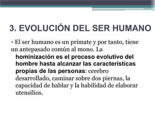 3. EVOLUCIÓN DEL SER HUMANO
• El ser humano es un primate y por tanto, tiene
un antepasado común al mono. La
  hominización es el proceso evolutivo del
  hombre hasta alcanzar las características
  propias de las personas: cerebro
  desarrollado, caminar sobre dos piernas, la
  capacidad de hablar y la habilidad de elaborar
  utensilios.
 